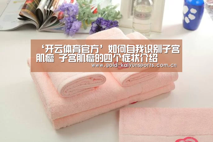 ‘开云体育官方’如何自我识别子宫肌瘤 子宫肌瘤的四个症状介绍(图2) 开云体育官方